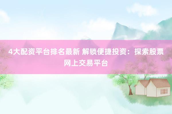 4大配资平台排名最新 解锁便捷投资：探索股票网上交易平台