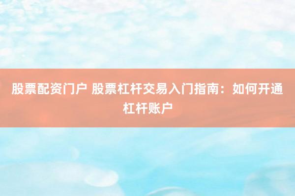 股票配资门户 股票杠杆交易入门指南：如何开通杠杆账户