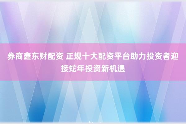 券商鑫东财配资 正规十大配资平台助力投资者迎接蛇年投资新机遇