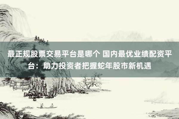 最正规股票交易平台是哪个 国内最优业绩配资平台：助力投资者把握蛇年股市新机遇