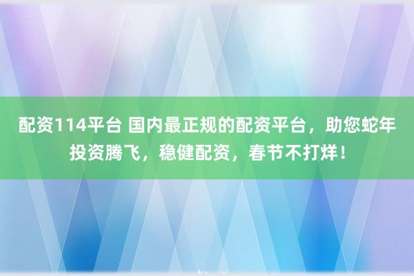 配资114平台 国内最正规的配资平台，助您蛇年投资腾飞，稳健配资，春节不打烊！