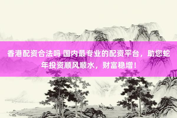 香港配资合法吗 国内最专业的配资平台，助您蛇年投资顺风顺水，财富稳增！