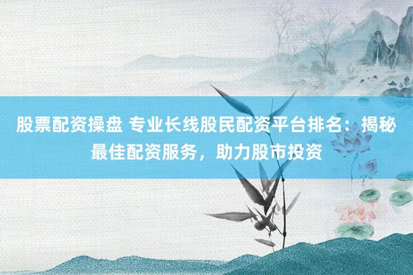 股票配资操盘 专业长线股民配资平台排名：揭秘最佳配资服务，助力股市投资