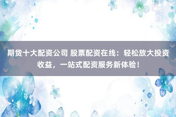 期货十大配资公司 股票配资在线：轻松放大投资收益，一站式配资服务新体验！