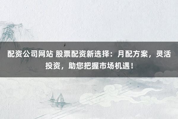 配资公司网站 股票配资新选择：月配方案，灵活投资，助您把握市场机遇！