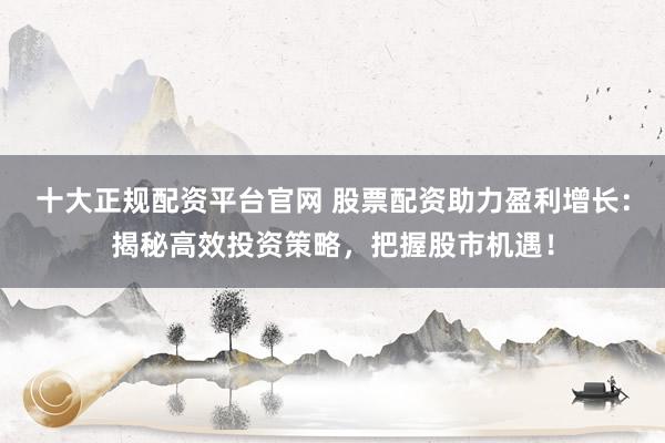 十大正规配资平台官网 股票配资助力盈利增长：揭秘高效投资策略，把握股市机遇！