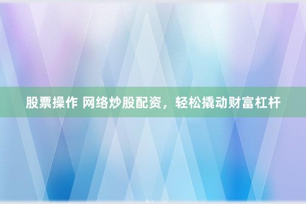 股票操作 网络炒股配资，轻松撬动财富杠杆
