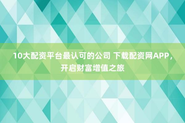10大配资平台最认可的公司 下载配资网APP，开启财富增值之旅