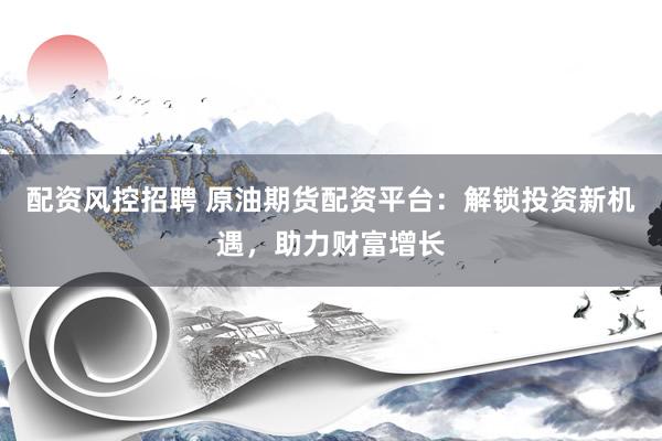 配资风控招聘 原油期货配资平台：解锁投资新机遇，助力财富增长
