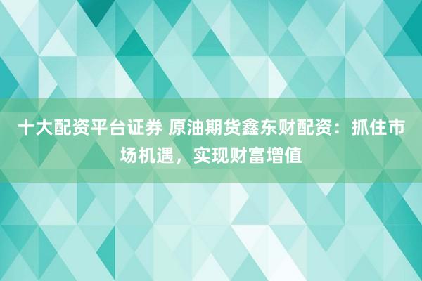 十大配资平台证券 原油期货鑫东财配资：抓住市场机遇，实现财富增值