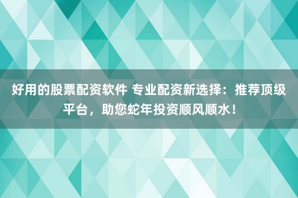 好用的股票配资软件 专业配资新选择：推荐顶级平台，助您蛇年投资顺风顺水！