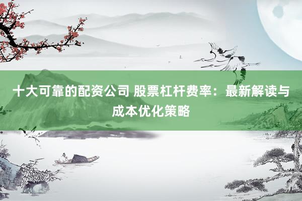 十大可靠的配资公司 股票杠杆费率：最新解读与成本优化策略