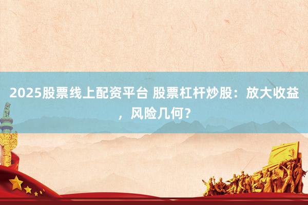 2025股票线上配资平台 股票杠杆炒股：放大收益，风险几何？
