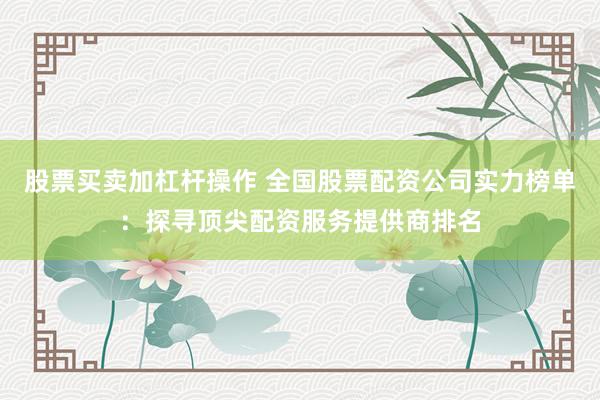 股票买卖加杠杆操作 全国股票配资公司实力榜单：探寻顶尖配资服务提供商排名