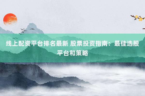 线上配资平台排名最新 股票投资指南：最佳选股平台和策略