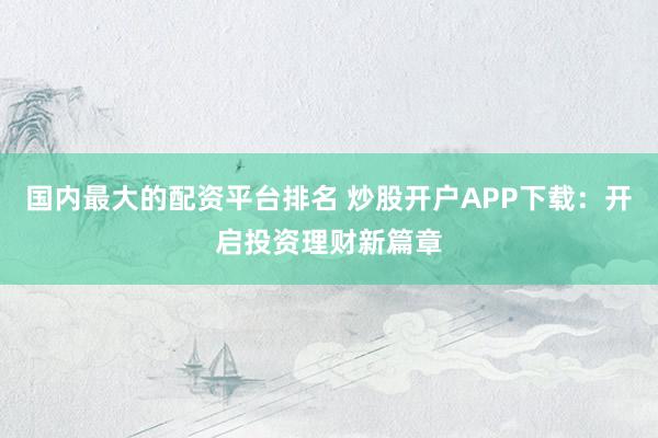 国内最大的配资平台排名 炒股开户APP下载：开启投资理财新篇章