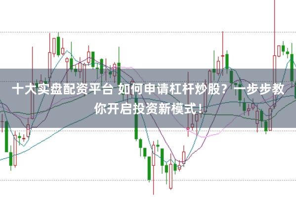 十大实盘配资平台 如何申请杠杆炒股？一步步教你开启投资新模式！