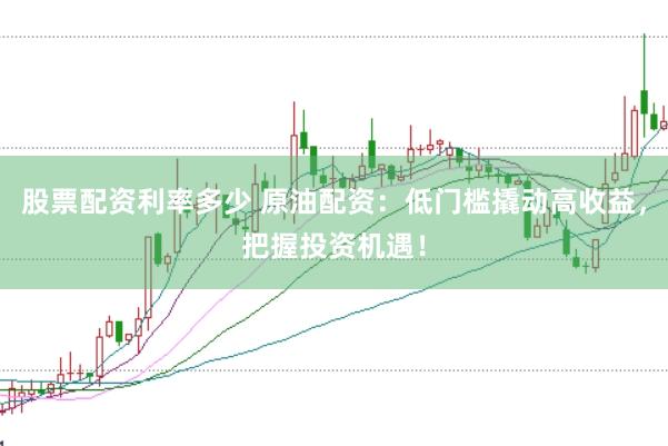 股票配资利率多少 原油配资：低门槛撬动高收益，把握投资机遇！