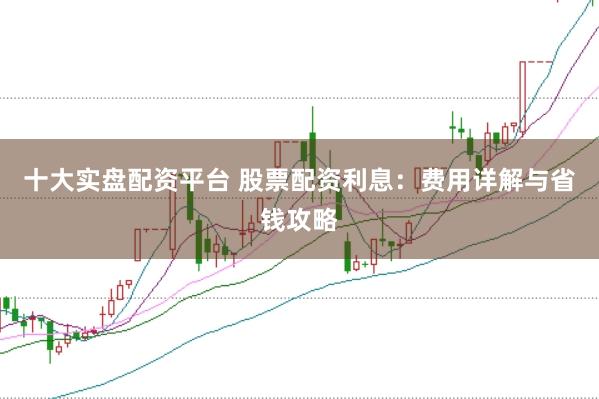 十大实盘配资平台 股票配资利息：费用详解与省钱攻略