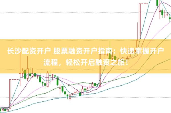 长沙配资开户 股票融资开户指南：快速掌握开户流程，轻松开启融资之旅！