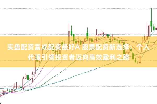 实盘配资富成配资最好A 股票配资新选择：个人代理引领投资者迈向高效盈利之路