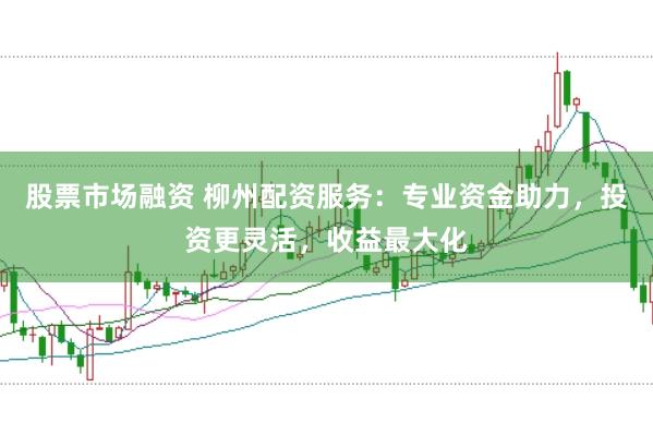 股票市场融资 柳州配资服务：专业资金助力，投资更灵活，收益最大化