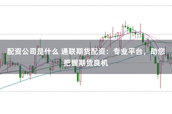 配资公司是什么 通联期货配资：专业平台，助您把握期货良机
