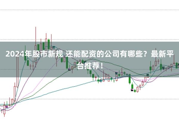 2024年股市新规 还能配资的公司有哪些？最新平台推荐！