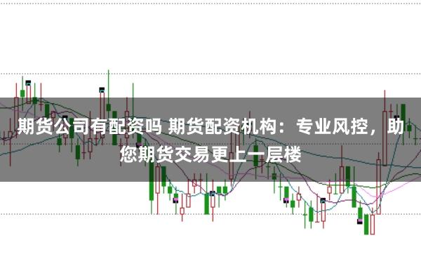 期货公司有配资吗 期货配资机构:专业风控,助您期货交易更上一层楼