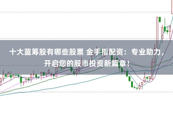 十大蓝筹股有哪些股票 金手指配资:专业助力,开启您的股市投资新篇章!