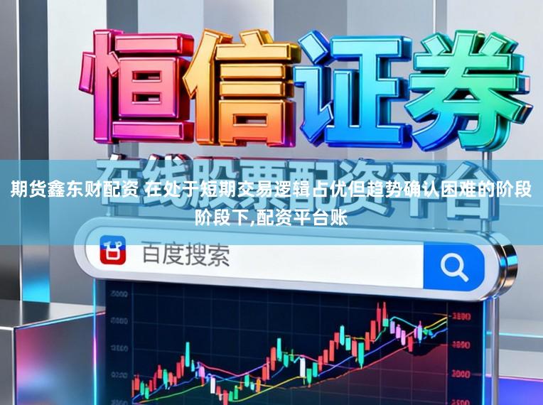 期货鑫东财配资 在处于短期交易逻辑占优但趋势确认困难的阶段阶段下，配资平台账