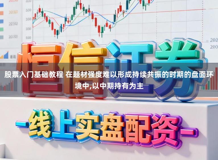 股票入门基础教程 在题材强度难以形成持续共振的时期的盘面环境中，以中期持有为主