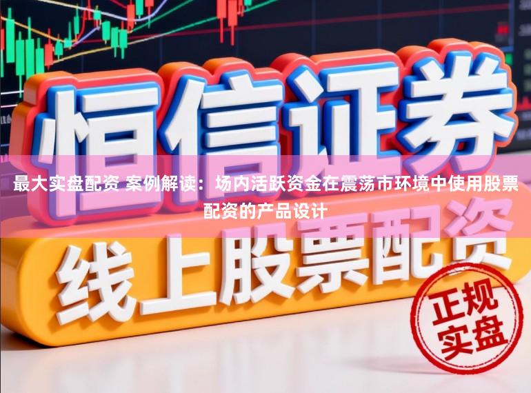 最大实盘配资 案例解读：场内活跃资金在震荡市环境中使用股票配资的产品设计
